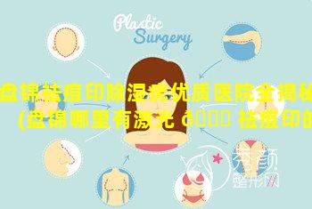 盘锦祛痘印除湿疣优质医院全揭秘(盘锦哪里有激光 🐘 祛痘印的地方)